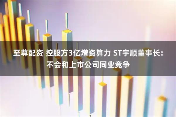 至尊配资 控股方3亿增资算力 ST宇顺董事长：不会和上市公司同业竞争