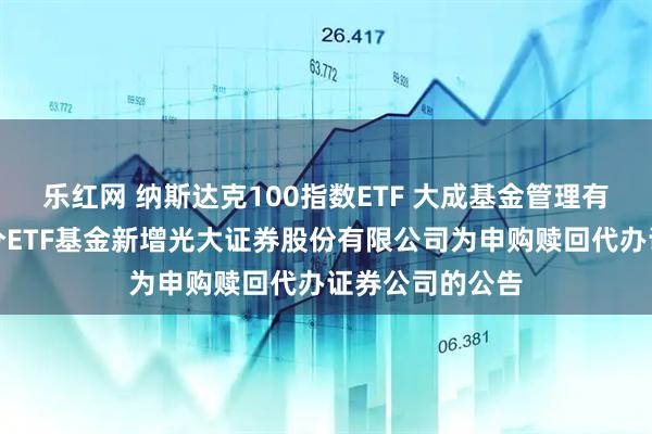 乐红网 纳斯达克100指数ETF 大成基金管理有限公司旗下部分ETF基金新增光大证券股份有限公司为申购赎回代办证券公司的公告