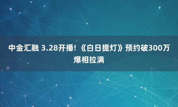 中金汇融 3.28开播! 《白日提灯》预约破300万爆相拉满