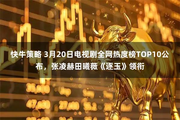 快牛策略 3月20日电视剧全网热度榜TOP10公布,张凌赫田曦薇《逐玉》领衔