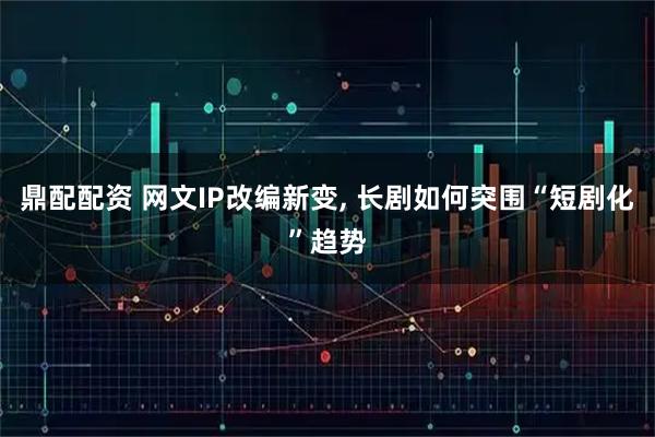 鼎配配资 网文IP改编新变, 长剧如何突围“短剧化”趋势