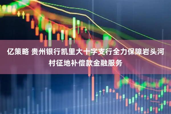 亿策略 贵州银行凯里大十字支行全力保障岩头河村征地补偿款金融服务