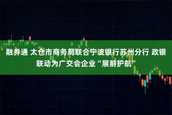 融券通 太仓市商务局联合宁波银行苏州分行 政银联动为广交会企业“展前护航”