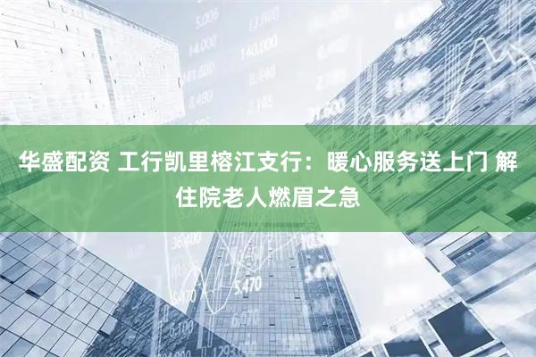 华盛配资 工行凯里榕江支行：暖心服务送上门 解住院老人燃眉之急