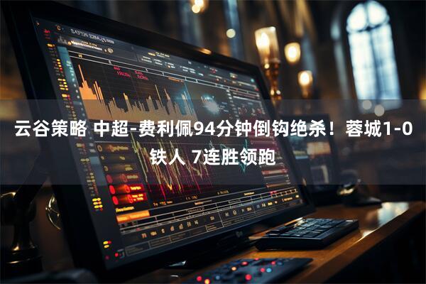 云谷策略 中超-费利佩94分钟倒钩绝杀！蓉城1-0铁人 7连胜领跑