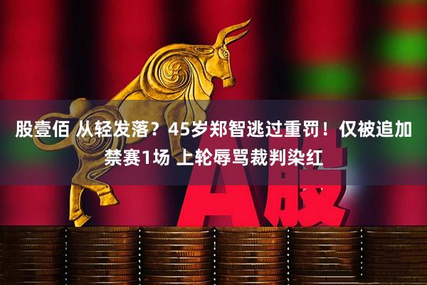 股壹佰 从轻发落？45岁郑智逃过重罚！仅被追加禁赛1场 上轮辱骂裁判染红