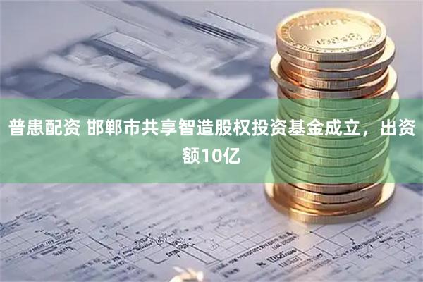 普患配资 邯郸市共享智造股权投资基金成立，出资额10亿
