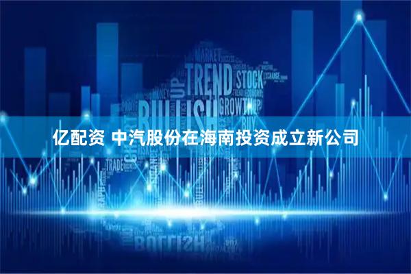 亿配资 中汽股份在海南投资成立新公司