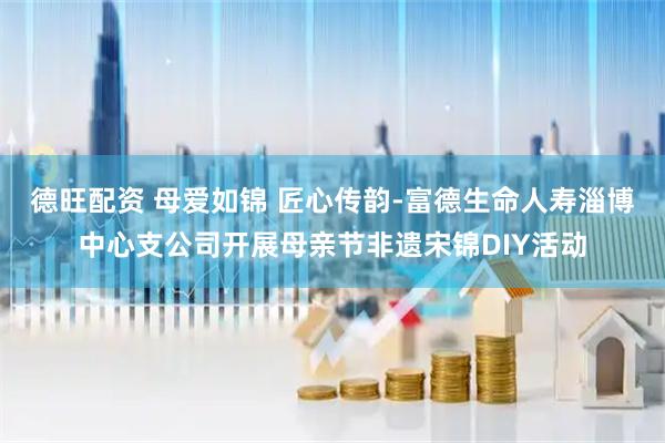 德旺配资 母爱如锦 匠心传韵-富德生命人寿淄博中心支公司开展母亲节非遗宋锦DIY活动