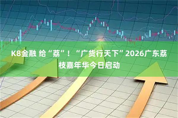 K8金融 给“荔”！“广货行天下”2026广东荔枝嘉年华今日启动