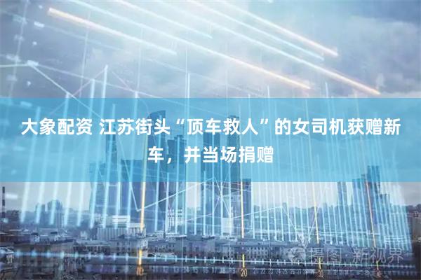 大象配资 江苏街头“顶车救人”的女司机获赠新车，并当场捐赠
