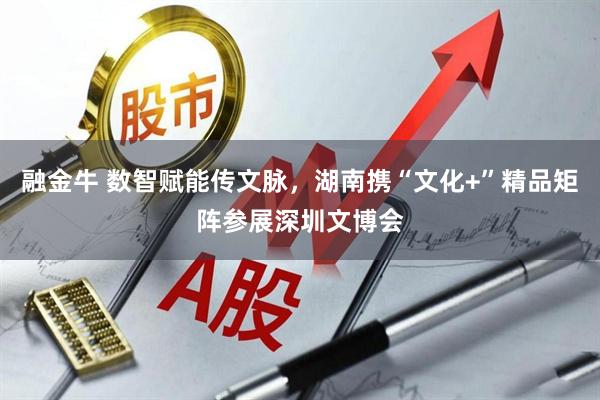 融金牛 数智赋能传文脉，湖南携“文化+”精品矩阵参展深圳文博会