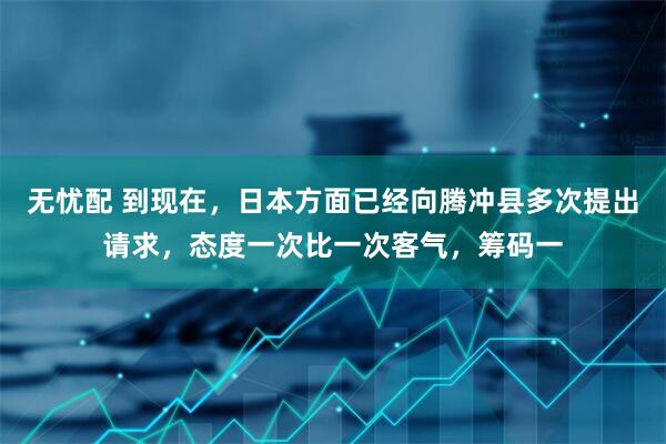 无忧配 到现在，日本方面已经向腾冲县多次提出请求，态度一次比一次客气，筹码一