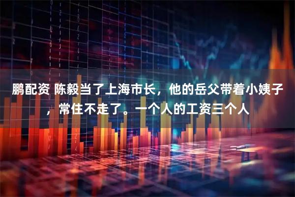鹏配资 陈毅当了上海市长，他的岳父带着小姨子，常住不走了。一个人的工资三个人