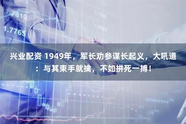 兴业配资 1949年，军长劝参谋长起义，大吼道：与其束手就擒，不如拼死一搏！