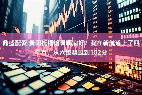 鼎盛配资 贵阳托福培训哪家好？我在新航道上了四个月，从六级飘过到102分