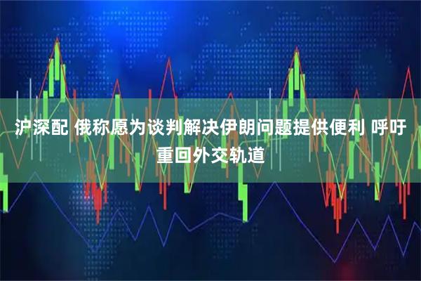 沪深配 俄称愿为谈判解决伊朗问题提供便利 呼吁重回外交轨道
