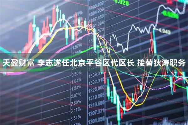 天盈财富 李志遂任北京平谷区代区长 接替狄涛职务