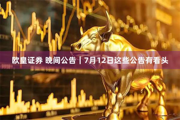 欧皇证券 晚间公告｜7月12日这些公告有看头