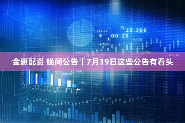金惠配资 晚间公告|7月19日这些公告有看头