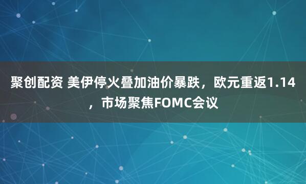 聚创配资 美伊停火叠加油价暴跌，欧元重返1.14，市场聚焦FOMC会议