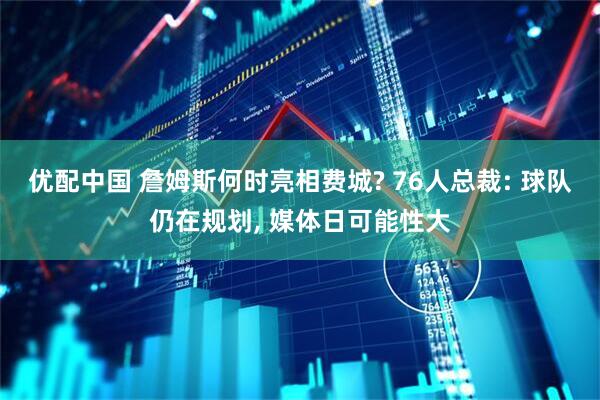 优配中国 詹姆斯何时亮相费城? 76人总裁: 球队仍在规划, 媒体日可能性大