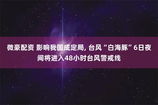 微豪配资 影响我国成定局, 台风“白海豚”6日夜间将进入48小时台风警戒线