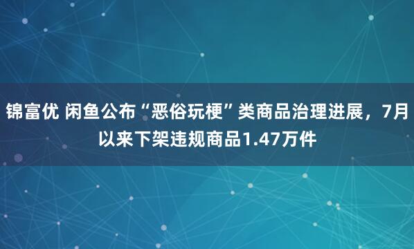 锦富优 闲鱼公布“恶俗玩梗”类商品治理进展，7月以来下架违规商品1.47万件