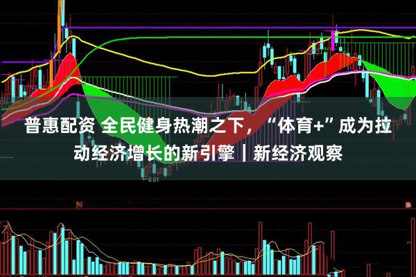 普惠配资 全民健身热潮之下，“体育+”成为拉动经济增长的新引擎｜新经济观察